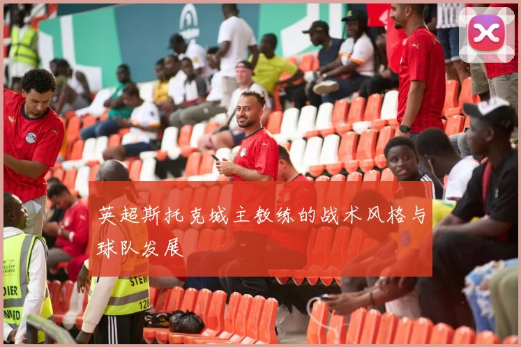 英超斯托克城主教练的战术风格与球队发展