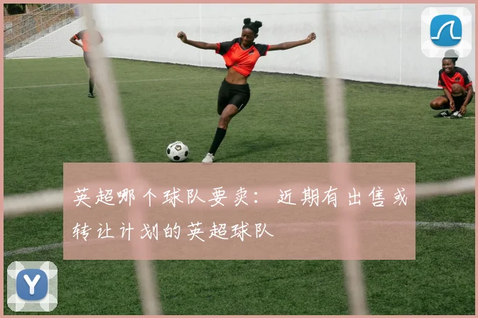 英超哪个球队要卖：近期有出售或转让计划的英超球队